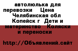 автолюлька для перевозки  › Цена ­ 1 500 - Челябинская обл., Копейск г. Дети и материнство » Коляски и переноски   